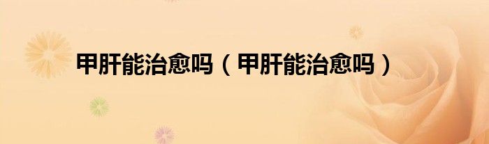 甲肝能治愈嗎（甲肝能治愈嗎）