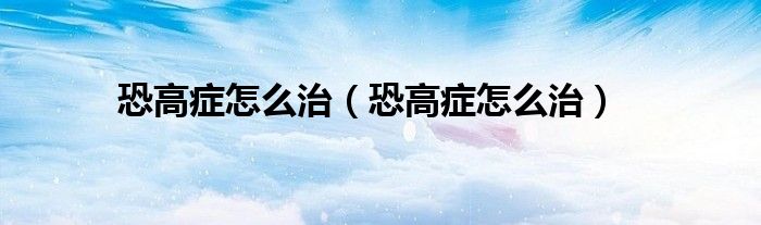 恐高癥怎么治（恐高癥怎么治）