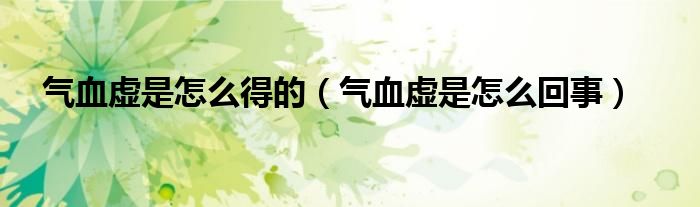 氣血虛是怎么得的（氣血虛是怎么回事）