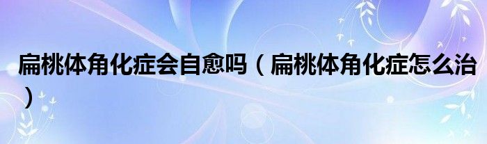 扁桃體角化癥會(huì)自愈嗎（扁桃體角化癥怎么治）