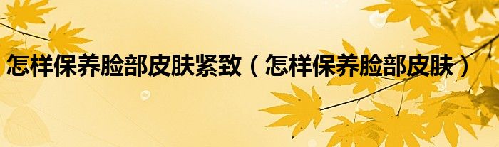 怎樣保養(yǎng)臉部皮膚緊致（怎樣保養(yǎng)臉部皮膚）
