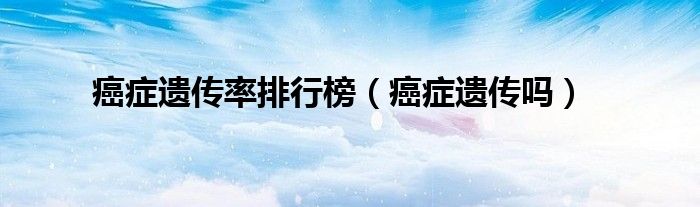 癌癥遺傳率排行榜（癌癥遺傳嗎）