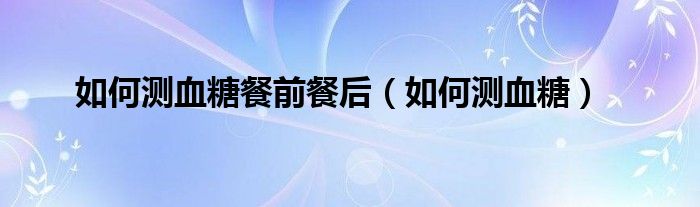 如何測血糖餐前餐后（如何測血糖）