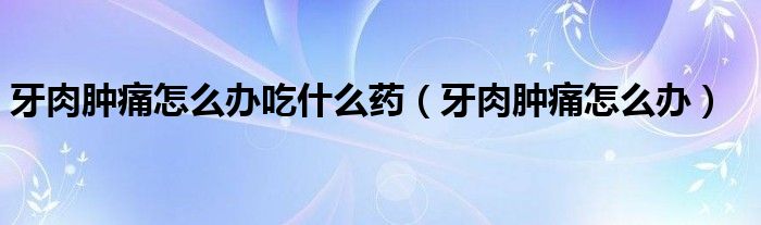 牙肉腫痛怎么辦吃什么藥（牙肉腫痛怎么辦）