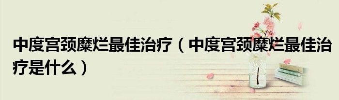中度宮頸糜爛最佳治療（中度宮頸糜爛最佳治療是什么）