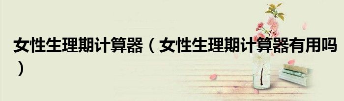 女性生理期計(jì)算器（女性生理期計(jì)算器有用嗎）