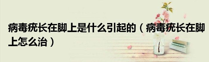 病毒疣長(zhǎng)在腳上是什么引起的（病毒疣長(zhǎng)在腳上怎么治）
