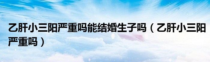 乙肝小三陽嚴(yán)重嗎能結(jié)婚生子嗎（乙肝小三陽嚴(yán)重嗎）