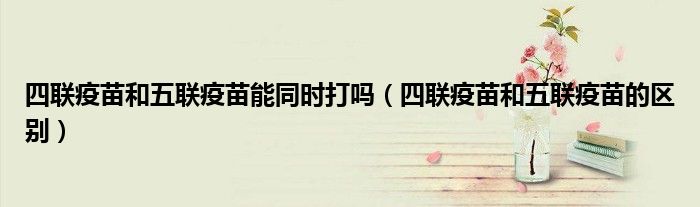 四聯(lián)疫苗和五聯(lián)疫苗能同時(shí)打嗎（四聯(lián)疫苗和五聯(lián)疫苗的區(qū)別）
