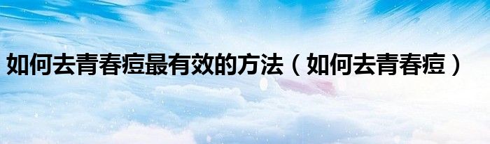 如何去青春痘最有效的方法（如何去青春痘）