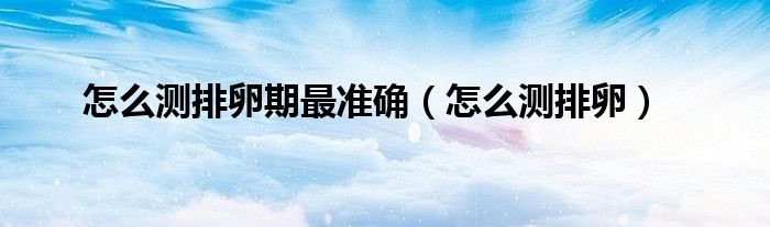 怎么測(cè)排卵期最準(zhǔn)確（怎么測(cè)排卵）