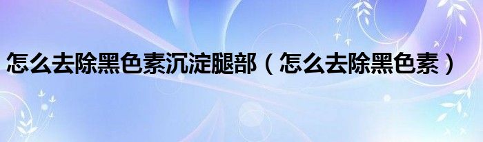 怎么去除黑色素沉淀腿部(怎么去除黑色素)
