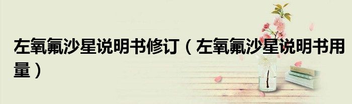 左氧氟沙星說明書修訂（左氧氟沙星說明書用量）