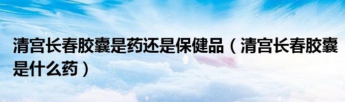 清宮長(zhǎng)春膠囊是藥還是保健品（清宮長(zhǎng)春膠囊是什么藥）