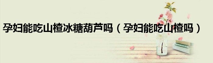 孕婦能吃山楂冰糖葫蘆嗎（孕婦能吃山楂嗎）