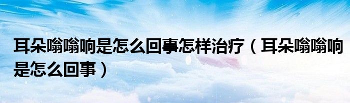 耳朵嗡嗡響是怎么回事怎樣治療（耳朵嗡嗡響是怎么回事）