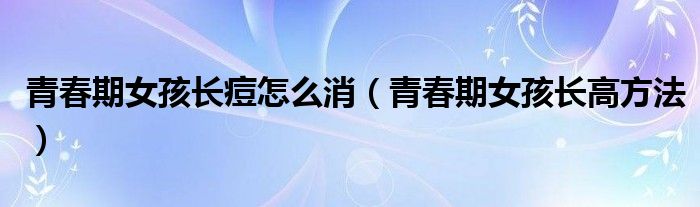 青春期女孩長(zhǎng)痘怎么消（青春期女孩長(zhǎng)高方法）