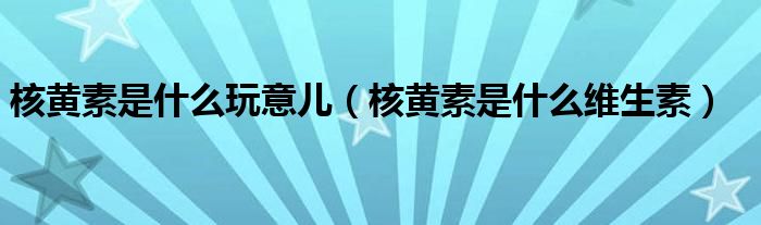 核黃素是什么玩意兒（核黃素是什么維生素）