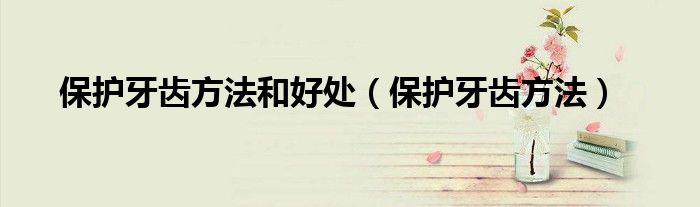 保護(hù)牙齒方法和好處（保護(hù)牙齒方法）