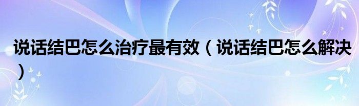 說話結(jié)巴怎么治療最有效（說話結(jié)巴怎么解決）