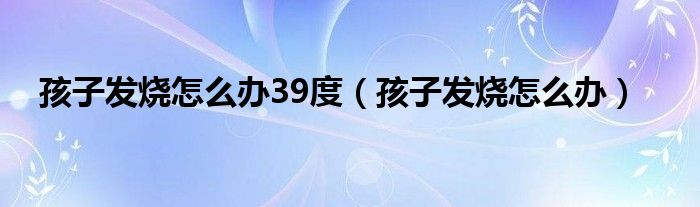 孩子發(fā)燒怎么辦39度（孩子發(fā)燒怎么辦）