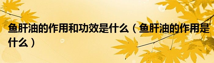 魚肝油的作用和功效是什么（魚肝油的作用是什么）