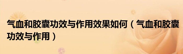 氣血和膠囊功效與作用效果如何（氣血和膠囊功效與作用）