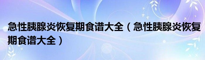 急性胰腺炎恢復(fù)期食譜大全（急性胰腺炎恢復(fù)期食譜大全）