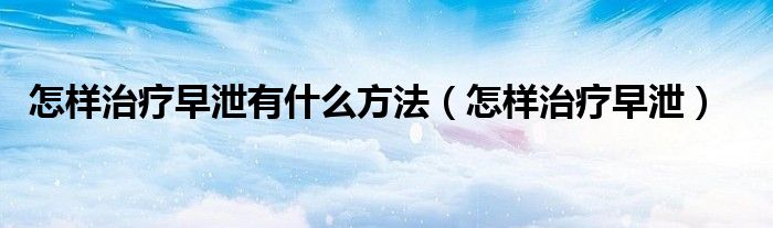 怎樣治療早泄有什么方法（怎樣治療早泄）