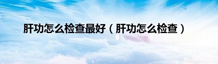 肝功怎么檢查最好（肝功怎么檢查）