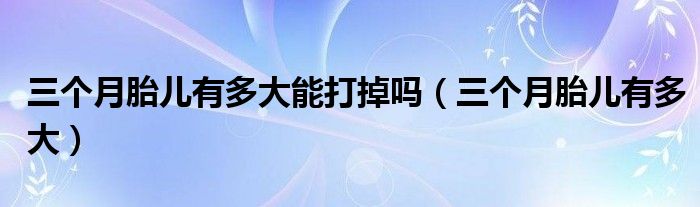 三個(gè)月胎兒有多大能打掉嗎（三個(gè)月胎兒有多大）