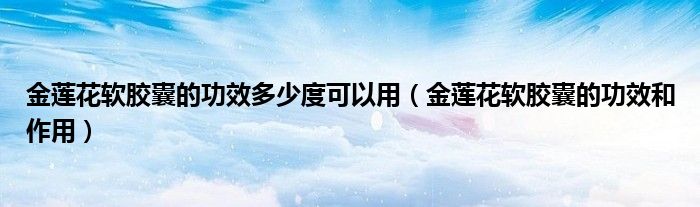金蓮花軟膠囊的功效多少度可以用（金蓮花軟膠囊的功效和作用）