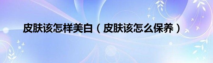 皮膚該怎樣美白（皮膚該怎么保養(yǎng)）