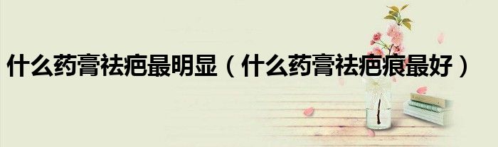 什么藥膏祛疤最明顯（什么藥膏祛疤痕最好）