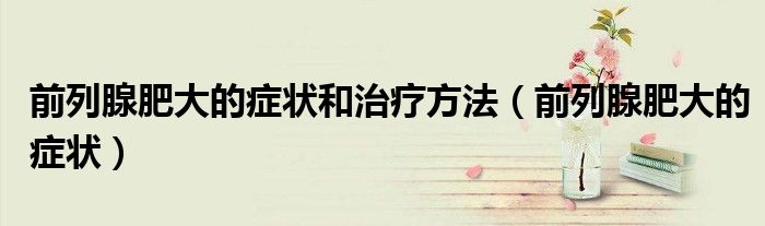 前列腺肥大的癥狀和治療方法（前列腺肥大的癥狀）