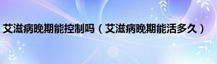 艾滋病晚期能控制嗎（艾滋病晚期能活多久）