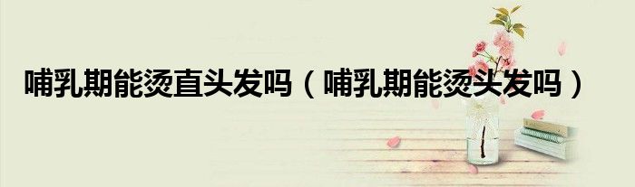 哺乳期能燙直頭發(fā)嗎（哺乳期能燙頭發(fā)嗎）