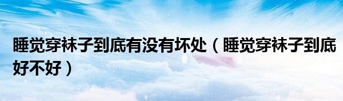 睡覺(jué)穿襪子到底有沒(méi)有壞處（睡覺(jué)穿襪子到底好不好）