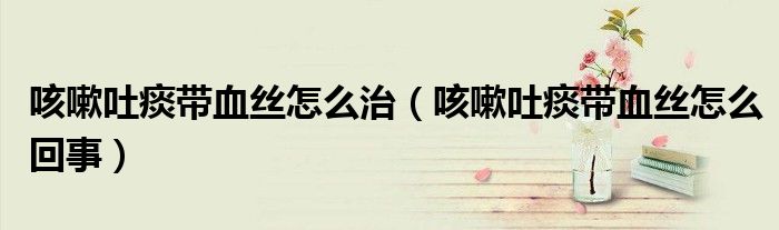 咳嗽吐痰帶血絲怎么治（咳嗽吐痰帶血絲怎么回事）