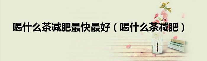 喝什么茶減肥最快最好(喝什么茶減肥)