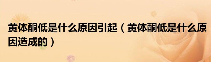 黃體酮低是什么原因引起（黃體酮低是什么原因造成的）