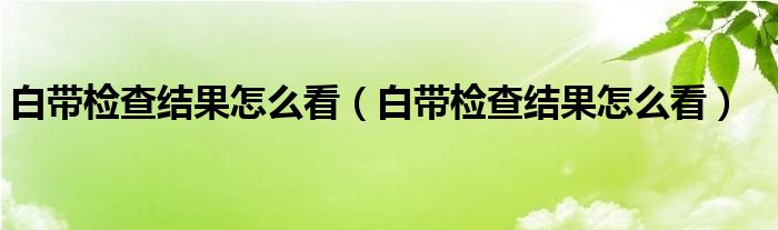 白帶檢查結(jié)果怎么看（白帶檢查結(jié)果怎么看）