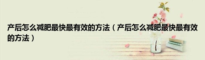 產(chǎn)后怎么減肥最快最有效的方法（產(chǎn)后怎么減肥最快最有效的方法）