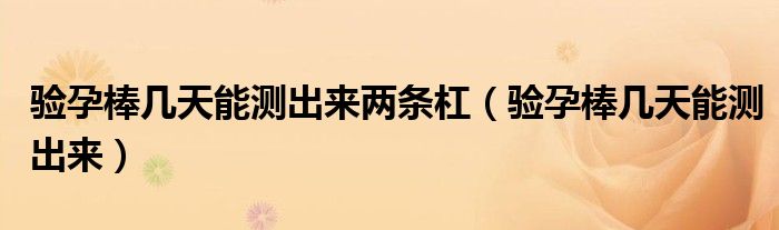 驗(yàn)孕棒幾天能測(cè)出來(lái)兩條杠（驗(yàn)孕棒幾天能測(cè)出來(lái)）