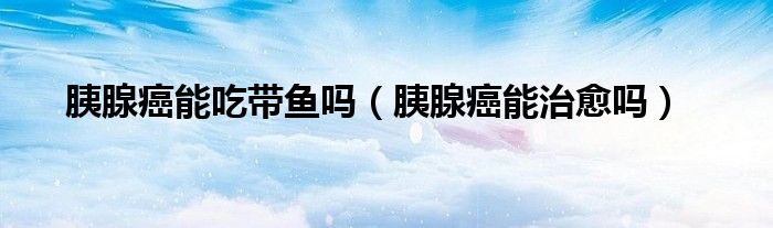 胰腺癌能吃帶魚(yú)嗎（胰腺癌能治愈嗎）