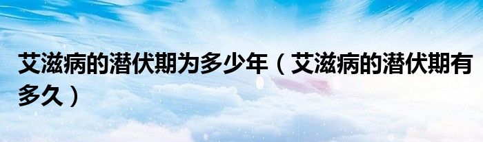 艾滋病的潛伏期為多少年(艾滋病的潛伏期有多久)