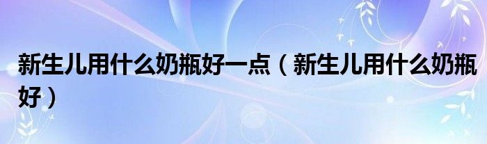 新生兒用什么奶瓶好一點（新生兒用什么奶瓶好）