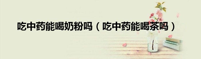 吃中藥能喝奶粉嗎（吃中藥能喝茶嗎）