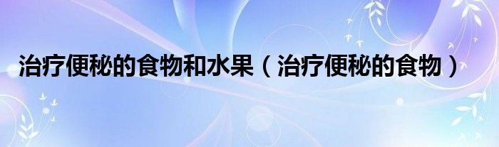 治療便秘的食物和水果（治療便秘的食物）