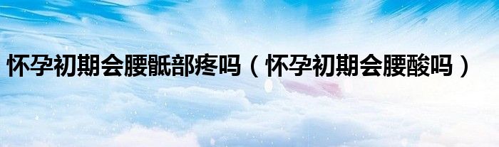懷孕初期會(huì)腰骶部疼嗎（懷孕初期會(huì)腰酸嗎）